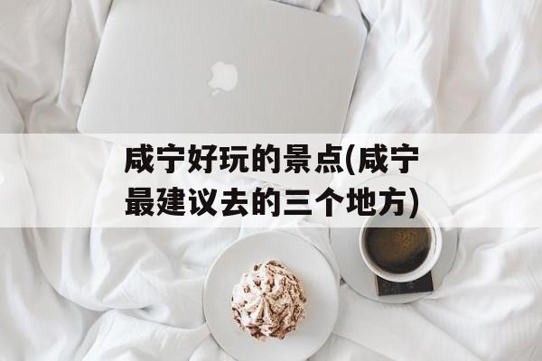 咸宁好玩的景点(咸宁最建议去的三个地方)-第1张图片-