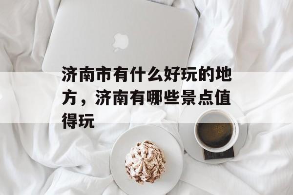 济南市有什么好玩的地方，济南有哪些景点值得玩-第1张图片-