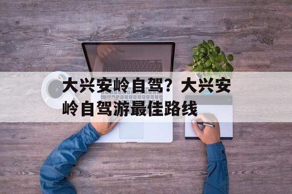 大兴安岭自驾？大兴安岭自驾游最佳路线-第1张图片-