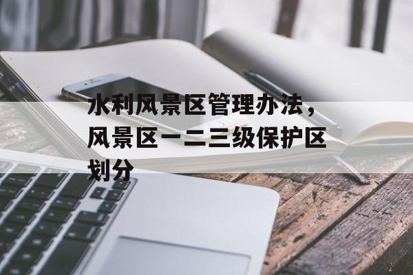 水利风景区管理办法，风景区一二三级保护区划分-第1张图片-
