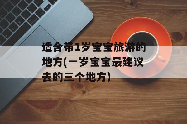 适合带1岁宝宝旅游的地方(一岁宝宝最建议去的三个地方)-第1张图片-