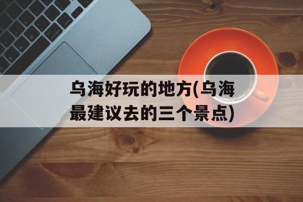 乌海好玩的地方(乌海最建议去的三个景点)-第1张图片-