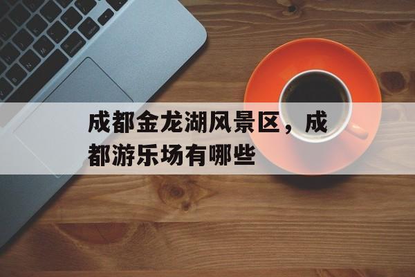 成都金龙湖风景区，成都游乐场有哪些-第1张图片-