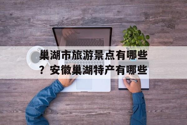 巢湖市旅游景点有哪些？安徽巢湖特产有哪些-第1张图片-