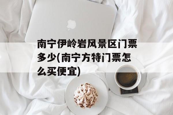 南宁伊岭岩风景区门票多少(南宁方特门票怎么买便宜)-第1张图片-
