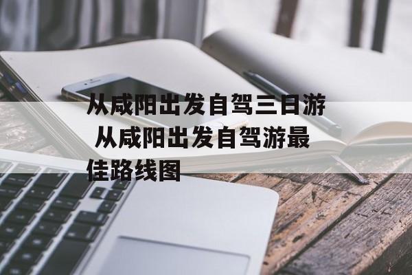 从咸阳出发自驾三日游 从咸阳出发自驾游最佳路线图-第1张图片-