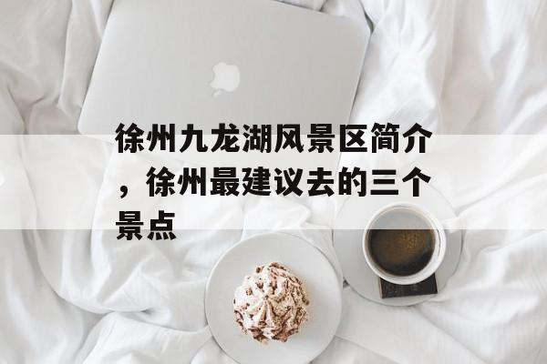 徐州九龙湖风景区简介，徐州最建议去的三个景点-第1张图片-