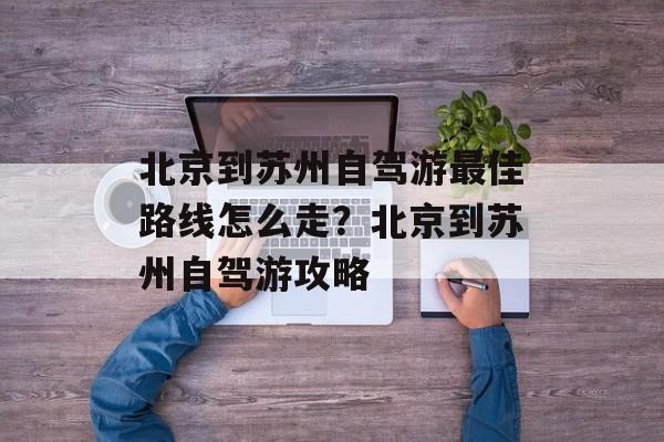 北京到苏州自驾游最佳路线怎么走？北京到苏州自驾游攻略-第1张图片-