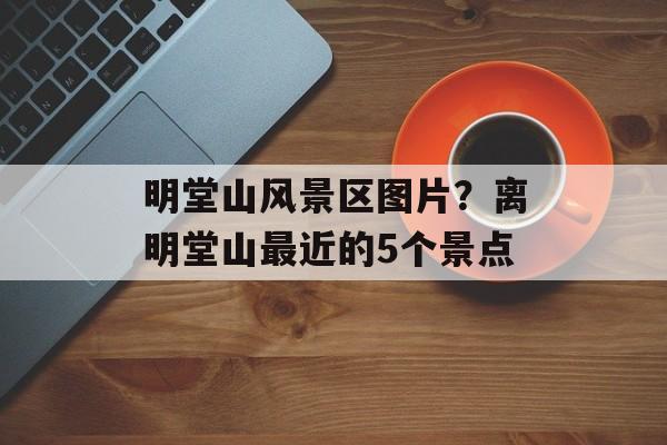 明堂山风景区图片？离明堂山最近的5个景点-第1张图片-