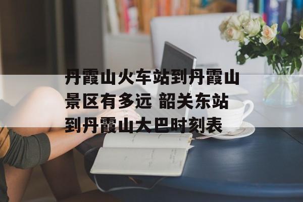丹霞山火车站到丹霞山景区有多远 韶关东站到丹霞山大巴时刻表-第1张图片-
