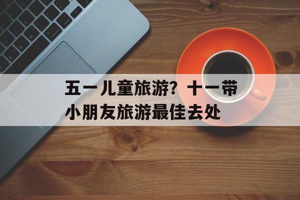 五一儿童旅游？十一带小朋友旅游最佳去处-第1张图片-