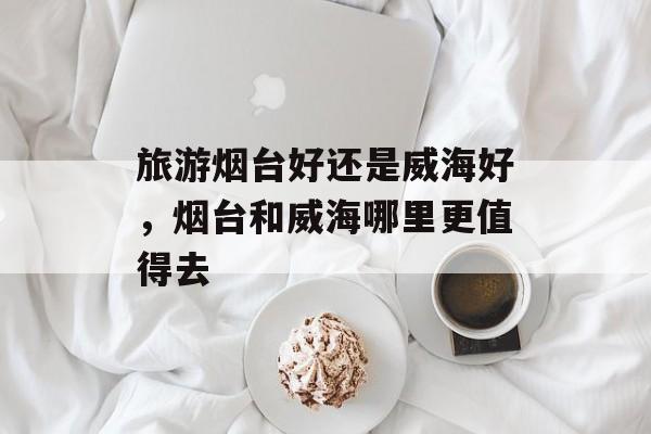 旅游烟台好还是威海好，烟台和威海哪里更值得去-第1张图片-
