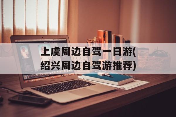 上虞周边自驾一日游(绍兴周边自驾游推荐)-第1张图片-