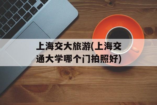 上海交大旅游(上海交通大学哪个门拍照好)-第1张图片-