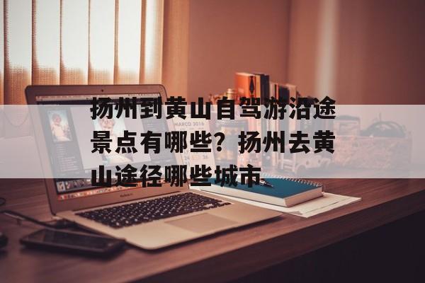 扬州到黄山自驾游沿途景点有哪些？扬州去黄山途径哪些城市-第1张图片-