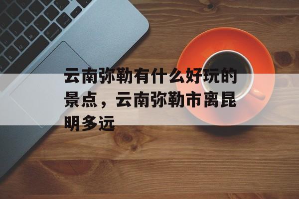 云南弥勒有什么好玩的景点，云南弥勒市离昆明多远-第1张图片-