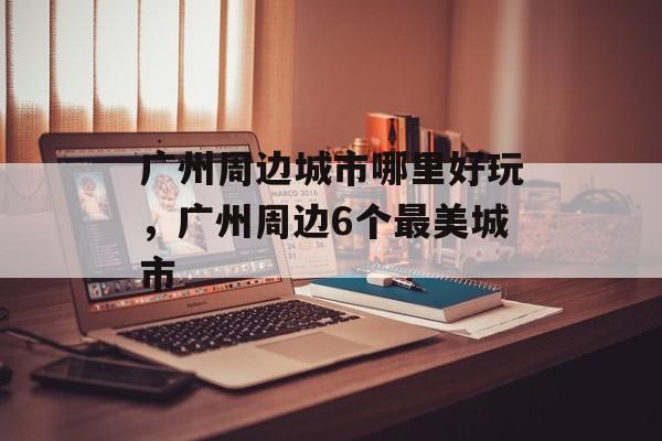 广州周边城市哪里好玩，广州周边6个最美城市-第1张图片-