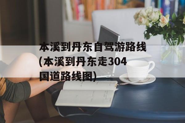 本溪到丹东自驾游路线(本溪到丹东走304国道路线图)-第1张图片-