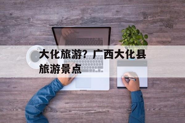 大化旅游？广西大化县旅游景点-第1张图片-