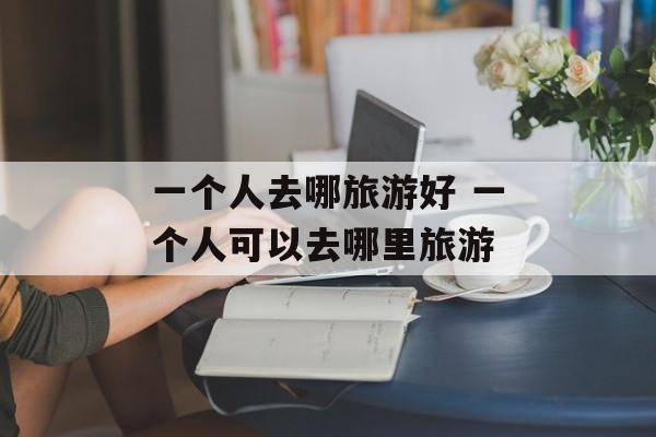 一个人去哪旅游好 一个人可以去哪里旅游-第1张图片-