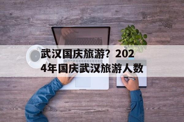 武汉国庆旅游？2024年国庆武汉旅游人数-第1张图片-