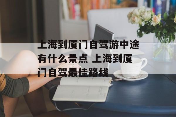 上海到厦门自驾游中途有什么景点 上海到厦门自驾最佳路线-第1张图片-