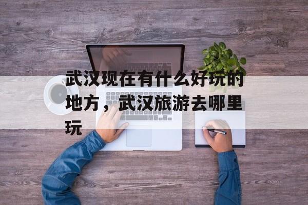 武汉现在有什么好玩的地方，武汉旅游去哪里玩-第1张图片-