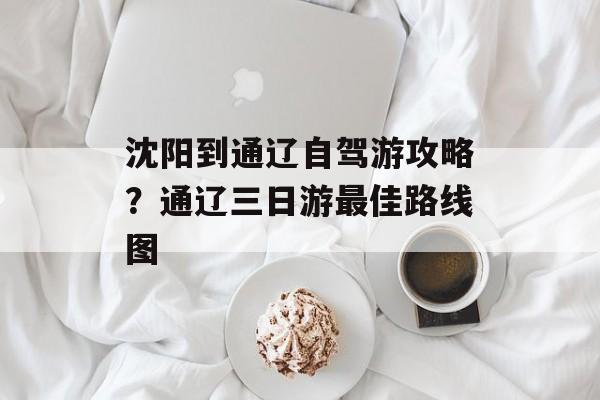 沈阳到通辽自驾游攻略？通辽三日游最佳路线图-第1张图片-