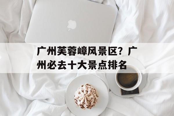 广州芙蓉嶂风景区？广州必去十大景点排名-第1张图片-