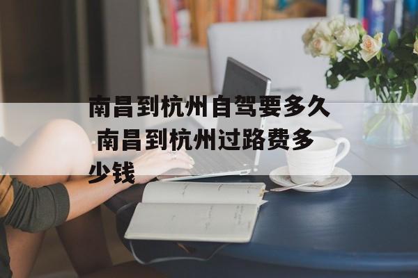 南昌到杭州自驾要多久 南昌到杭州过路费多少钱-第1张图片-