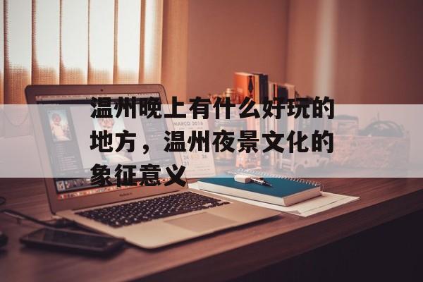 温州晚上有什么好玩的地方，温州夜景文化的象征意义-第1张图片-