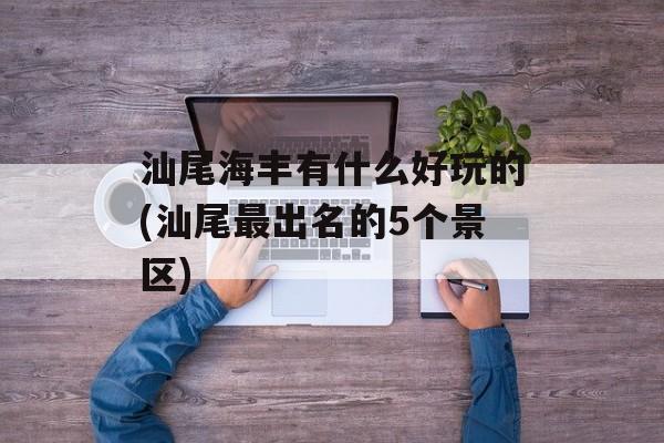 汕尾海丰有什么好玩的(汕尾最出名的5个景区)-第1张图片-
