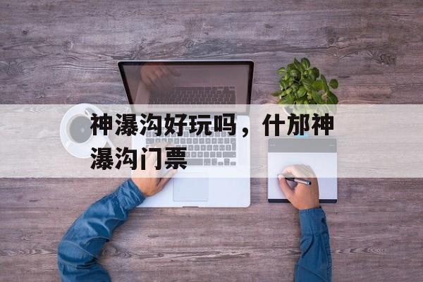 神瀑沟好玩吗，什邡神瀑沟门票-第1张图片-