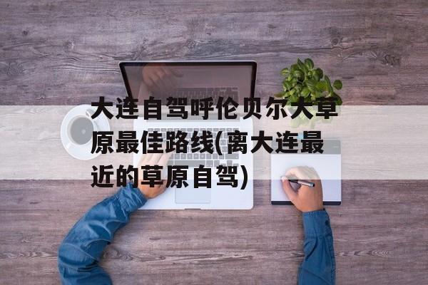 大连自驾呼伦贝尔大草原最佳路线(离大连最近的草原自驾)-第1张图片-