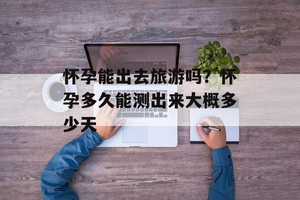 怀孕能出去旅游吗？怀孕多久能测出来大概多少天-第1张图片-
