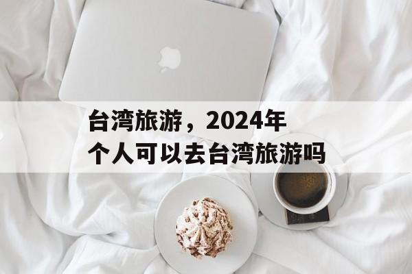台湾旅游，2024年个人可以去台湾旅游吗-第1张图片-