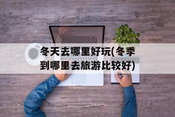 冬天去哪里好玩(冬季到哪里去旅游比较好)-第1张图片-