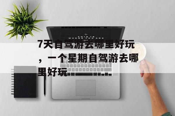 7天自驾游去哪里好玩，一个星期自驾游去哪里好玩-第1张图片-