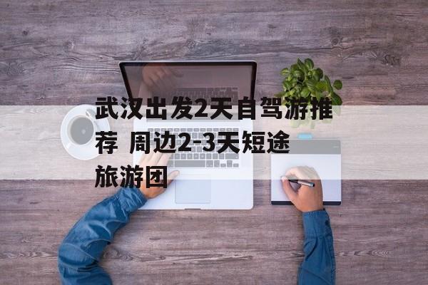 武汉出发2天自驾游推荐 周边2-3天短途旅游团-第1张图片-