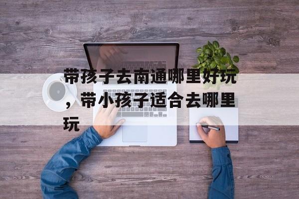 带孩子去南通哪里好玩，带小孩子适合去哪里玩-第1张图片-