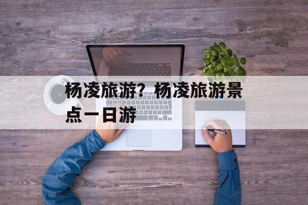 杨凌旅游？杨凌旅游景点一日游-第1张图片-