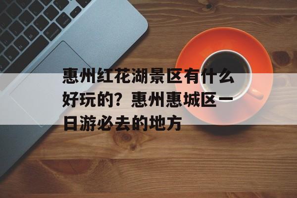 惠州红花湖景区有什么好玩的？惠州惠城区一日游必去的地方-第1张图片-