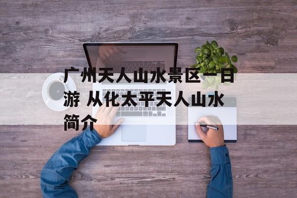 广州天人山水景区一日游 从化太平天人山水简介-第1张图片-