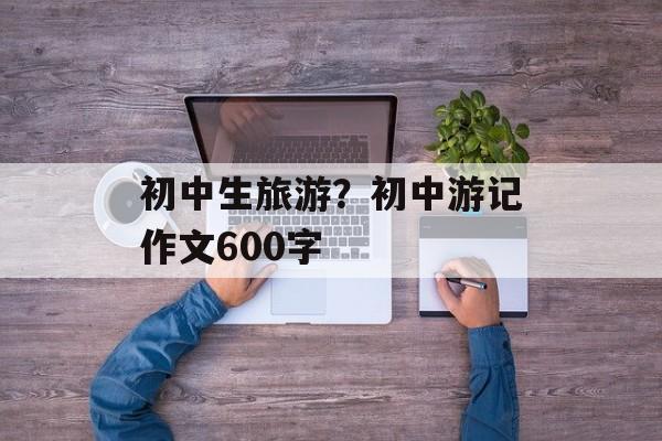 初中生旅游？初中游记作文600字-第1张图片-