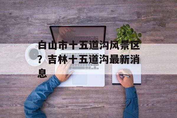 白山市十五道沟风景区？吉林十五道沟最新消息-第1张图片-