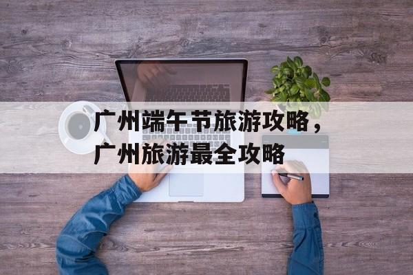 广州端午节旅游攻略，广州旅游最全攻略-第1张图片-