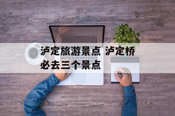 泸定旅游景点 泸定桥必去三个景点-第1张图片-
