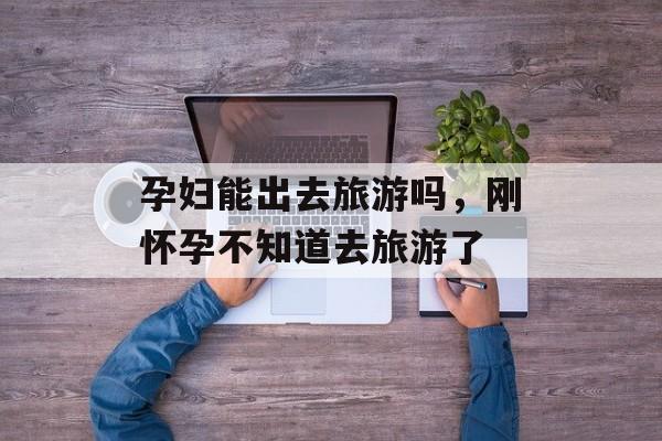 孕妇能出去旅游吗，刚怀孕不知道去旅游了-第1张图片-
